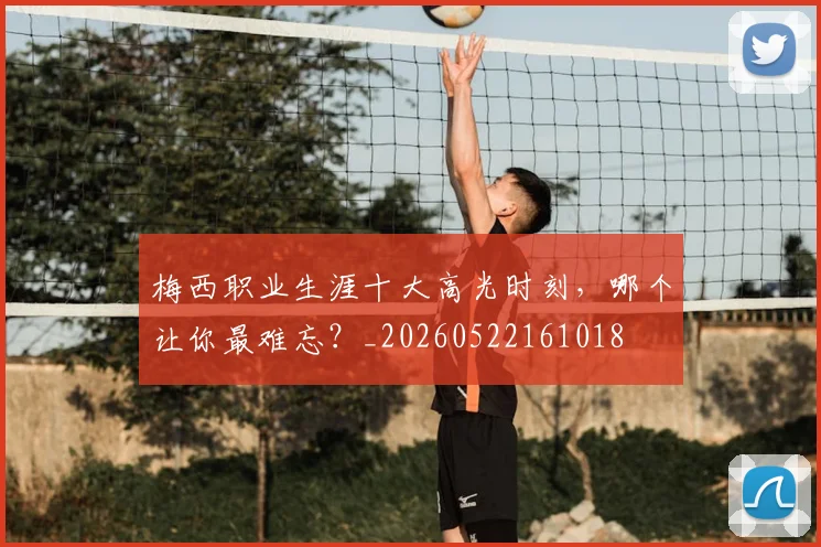 梅西职业生涯十大高光时刻，哪个让你最难忘？_20260522161018