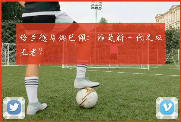 哈兰德与姆巴佩：谁是新一代足坛王者？