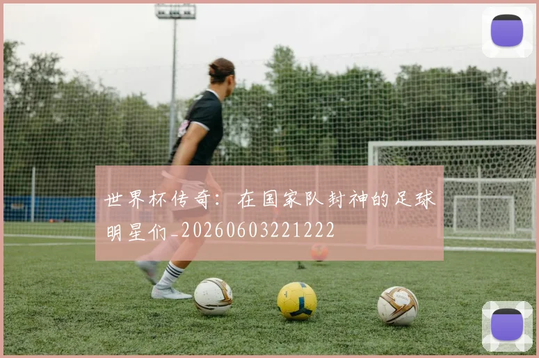 世界杯传奇:在国家队封神的足球明星们_20260603221222