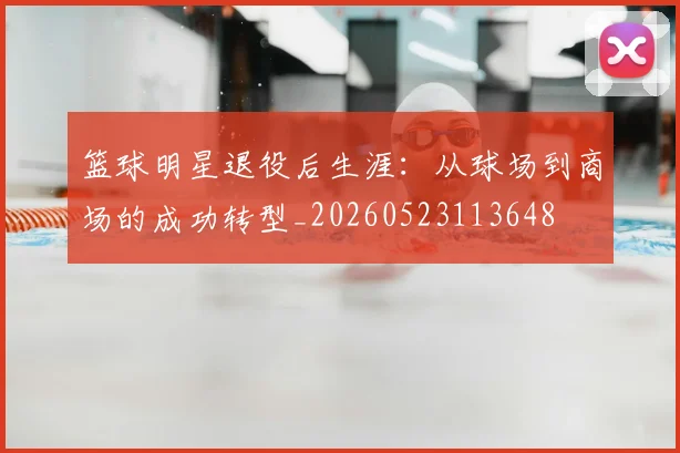 篮球明星退役后生涯：从球场到商场的成功转型_20260523113648