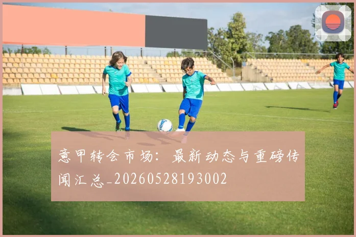 意甲转会市场:最新动态与重磅传闻汇总_20260528193002