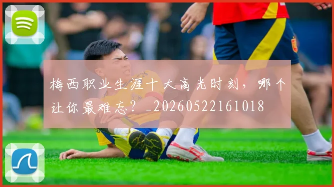 梅西职业生涯十大高光时刻,哪个让你最难忘?_20260522161018