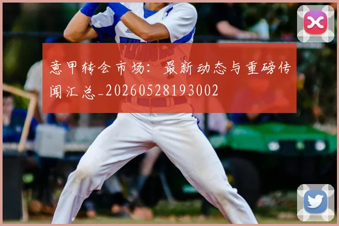 意甲转会市场：最新动态与重磅传闻汇总_20260528193002