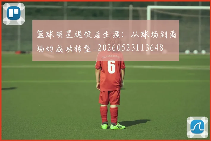 篮球明星退役后生涯：从球场到商场的成功转型_20260523113648